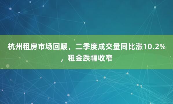 杭州租房市场回暖，二季度成交量同比涨10.2%，租金跌幅收窄