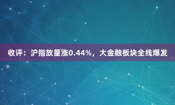 收评：沪指放量涨0.44%，大金融板块全线爆发