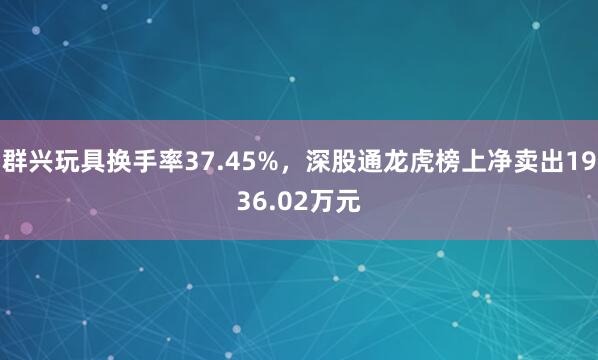 群兴玩具换手率37.45%，深股通龙虎榜上净卖出1936.02万元