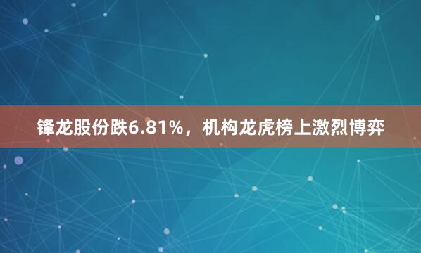 锋龙股份跌6.81%，机构龙虎榜上激烈博弈