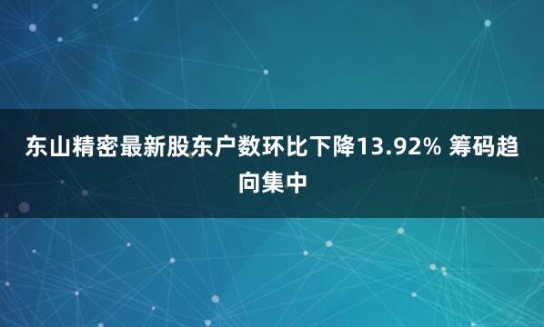 东山精密最新股东户数环比下降13.92% 筹码趋向集中