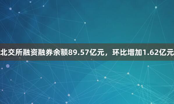 北交所融资融券余额89.57亿元，环比增加1.62亿元