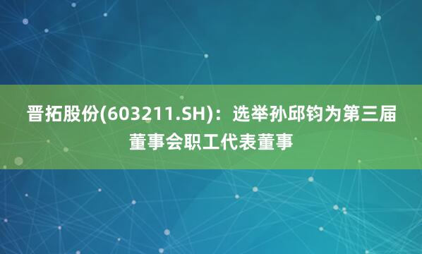 晋拓股份(603211.SH):选举孙邱钧为第三届董事会职工代表董事