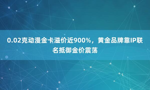 0.02克动漫金卡溢价近900%，黄金品牌靠IP联名抵御金价震荡