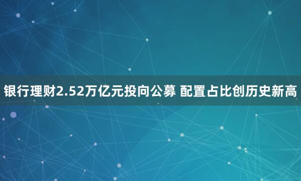 银行理财2.52万亿元投向公募 配置占比创历史新高