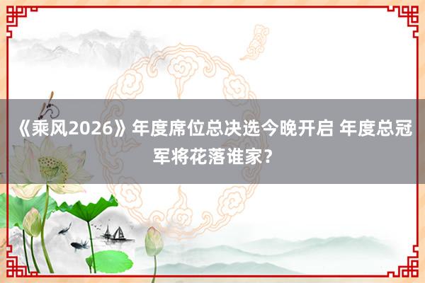 《乘风2026》年度席位总决选今晚开启 年度总冠军将花落谁家？