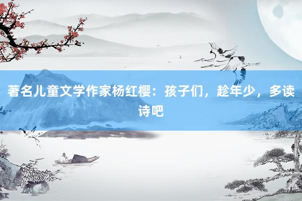 著名儿童文学作家杨红樱：孩子们，趁年少，多读诗吧