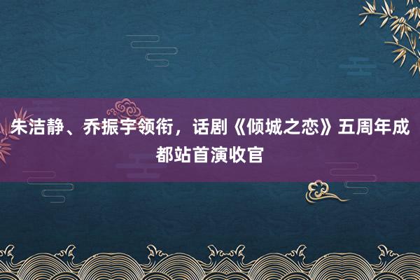 朱洁静、乔振宇领衔，话剧《倾城之恋》五周年成都站首演收官