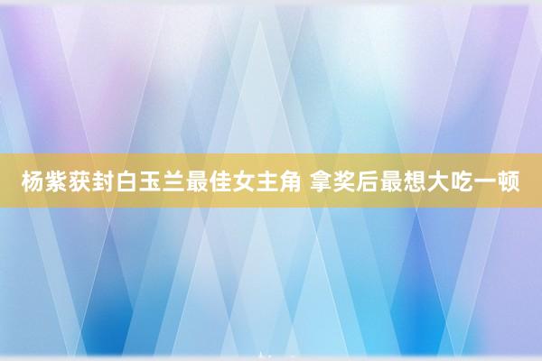 杨紫获封白玉兰最佳女主角 拿奖后最想大吃一顿