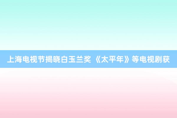 上海电视节揭晓白玉兰奖 《太平年》等电视剧获