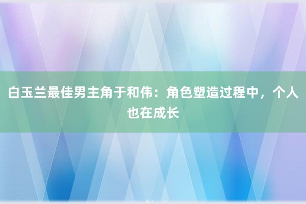 白玉兰最佳男主角于和伟：角色塑造过程中，个人也在成长
