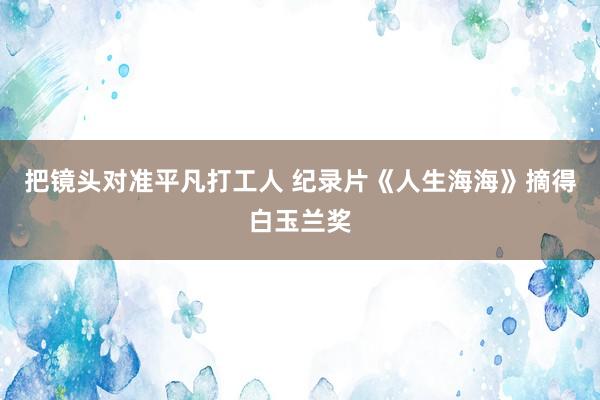 把镜头对准平凡打工人 纪录片《人生海海》摘得白玉兰奖