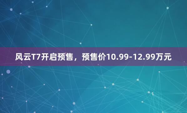 风云T7开启预售，预售价10.99-12.99万元