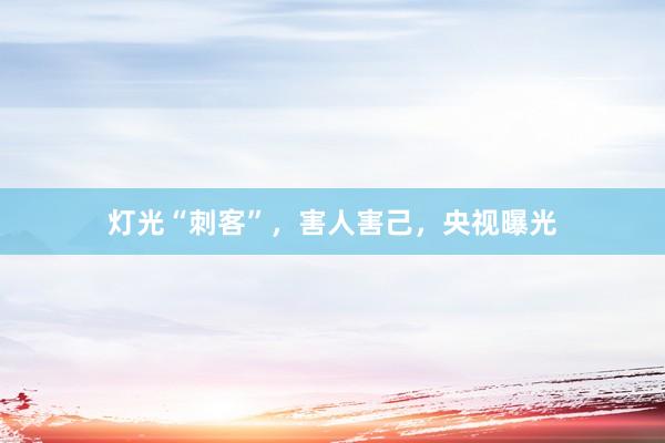 灯光“刺客”，害人害己，央视曝光