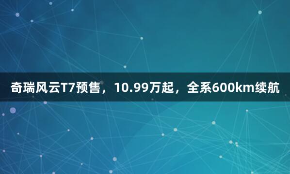 奇瑞风云T7预售，10.99万起，全系600km续航