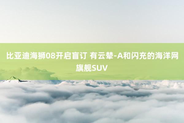 比亚迪海狮08开启盲订 有云辇-A和闪充的海洋网旗舰SUV