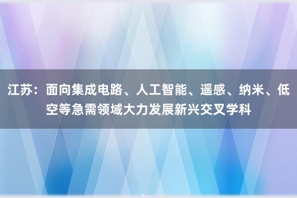 江苏：面向集成电路、人工智能、遥感、纳米、低空等急需领域大力发展新兴交叉学科