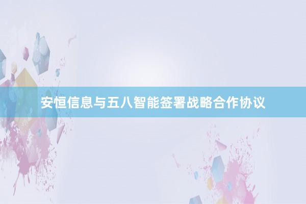 安恒信息与五八智能签署战略合作协议