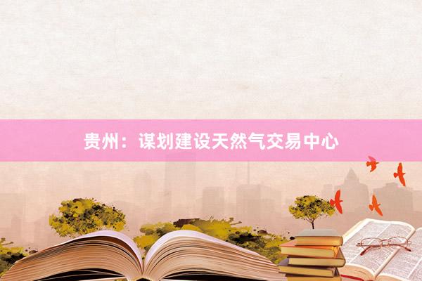 贵州：谋划建设天然气交易中心