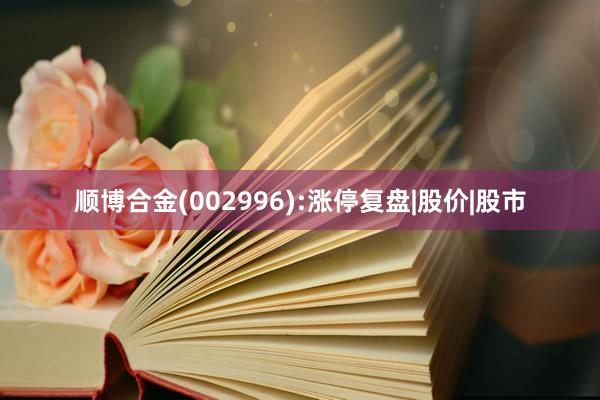 顺博合金(002996):涨停复盘|股价|股市