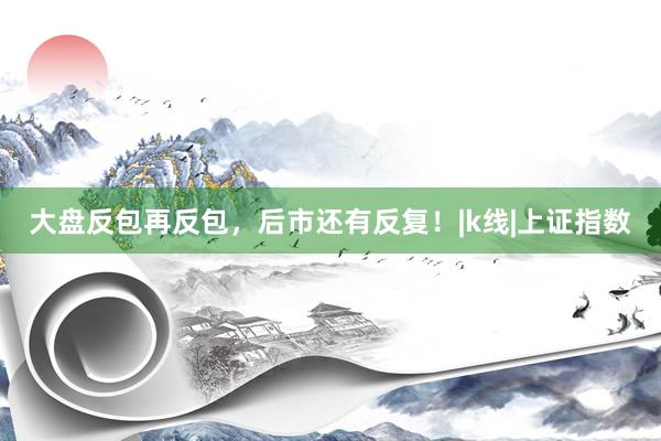 大盘反包再反包，后市还有反复！|k线|上证指数