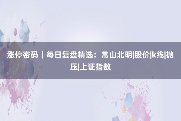 涨停密码｜每日复盘精选：常山北明|股价|k线|抛压|上证指数