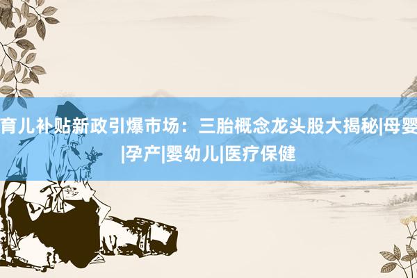 育儿补贴新政引爆市场：三胎概念龙头股大揭秘|母婴|孕产|婴幼儿|医疗保健
