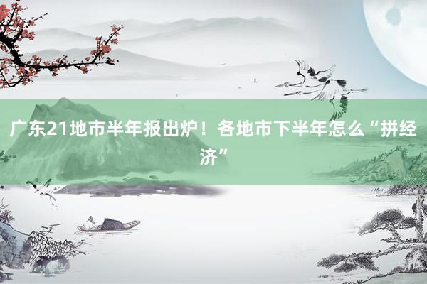 广东21地市半年报出炉！各地市下半年怎么“拼经济”