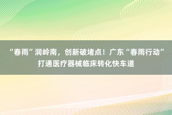 “春雨”润岭南，创新破堵点！广东“春雨行动”打通医疗器械临床转化快车道