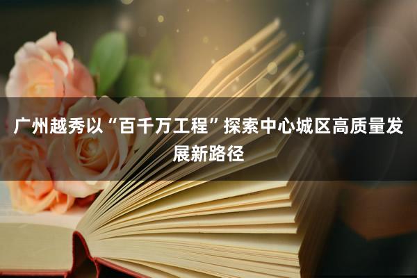 广州越秀以“百千万工程”探索中心城区高质量发展新路径