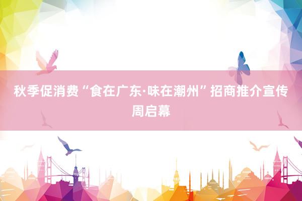秋季促消费“食在广东·味在潮州”招商推介宣传周启幕