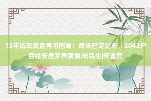13年城改复盘再陷困局：司法已定是非，2042户百姓安居梦再度搁浅|民生|安置房