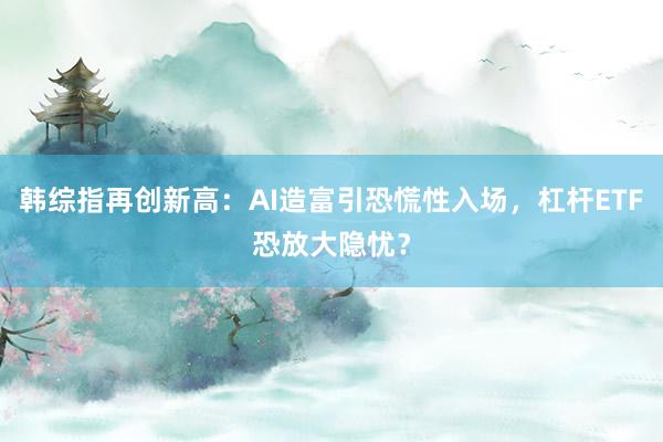 韩综指再创新高：AI造富引恐慌性入场，杠杆ETF恐放大隐忧？