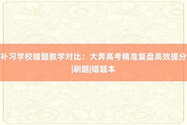 补习学校错题教学对比：大奔高考精准复盘高效提分|刷题|错题本
