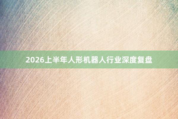 2026上半年人形机器人行业深度复盘