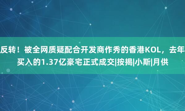 反转！被全网质疑配合开发商作秀的香港KOL，去年买入的1.37亿豪宅正式成交|按揭|小斯|月供
