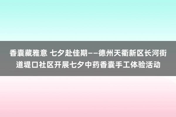 香囊藏雅意 七夕赴佳期——德州天衢新区长河街道堤口社区开展七夕中药香囊手工体验活动