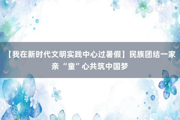 【我在新时代文明实践中心过暑假】民族团结一家亲 “童”心共筑中国梦