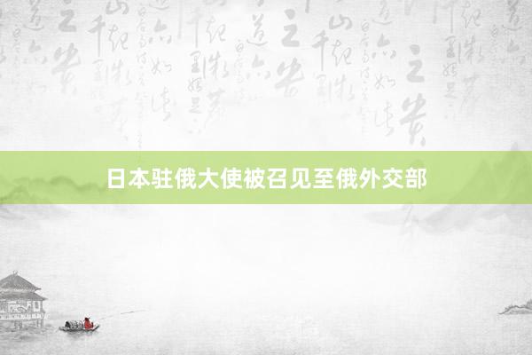 日本驻俄大使被召见至俄外交部