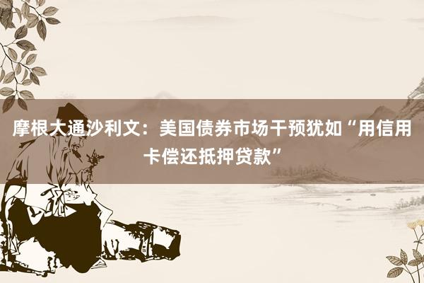 摩根大通沙利文：美国债券市场干预犹如“用信用卡偿还抵押贷款”
