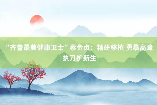 “齐鲁最美健康卫士”蔡金贞：精研移植 勇攀高峰 执刀护新生