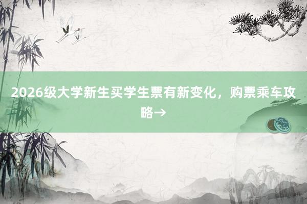 2026级大学新生买学生票有新变化，购票乘车攻略→