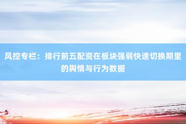 风控专栏:排行前五配资在板块强弱快速切换期里的舆情与行为数据