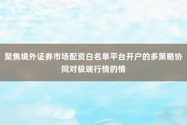 聚焦境外证券市场配资白名单平台开户的多策略协同对极端行情的情