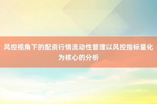 风控视角下的配资行情流动性管理以风控指标量化为核心的分析