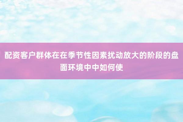 配资客户群体在在季节性因素扰动放大的阶段的盘面环境中中如何使