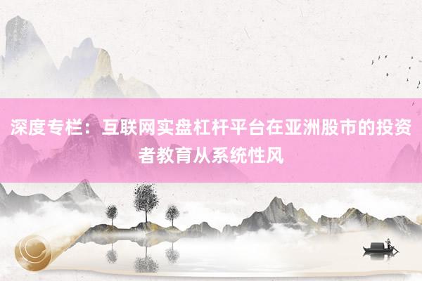 深度专栏：互联网实盘杠杆平台在亚洲股市的投资者教育从系统性风