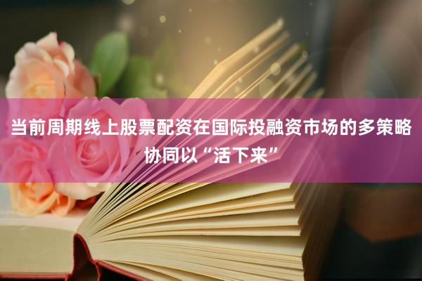 当前周期线上股票配资在国际投融资市场的多策略协同以“活下来”