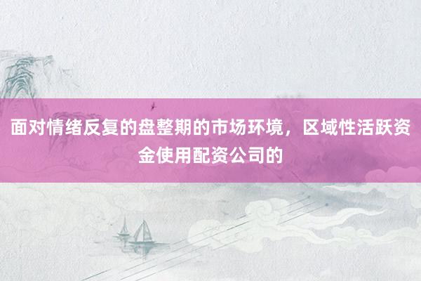 面对情绪反复的盘整期的市场环境，区域性活跃资金使用配资公司的