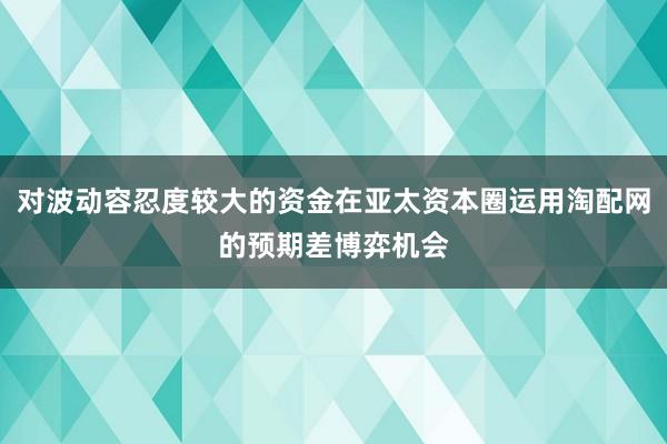 对波动容忍度较大的资金在亚太资本圈运用淘配网的预期差博弈机会